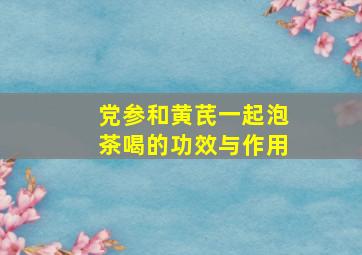 党参和黄芪一起泡茶喝的功效与作用