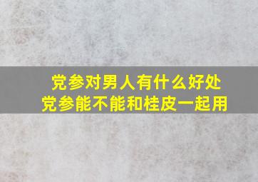 党参对男人有什么好处党参能不能和桂皮一起用