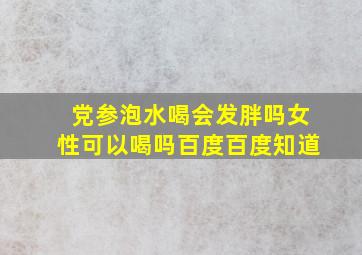 党参泡水喝会发胖吗女性可以喝吗百度百度知道