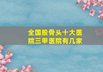 全国股骨头十大医院三甲医院有几家