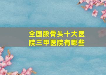 全国股骨头十大医院三甲医院有哪些