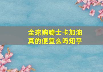 全球购骑士卡加油真的便宜么吗知乎