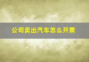 公司卖出汽车怎么开票