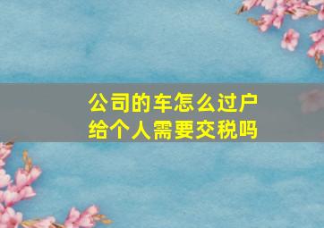 公司的车怎么过户给个人需要交税吗