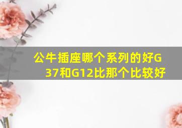 公牛插座哪个系列的好G37和G12比那个比较好