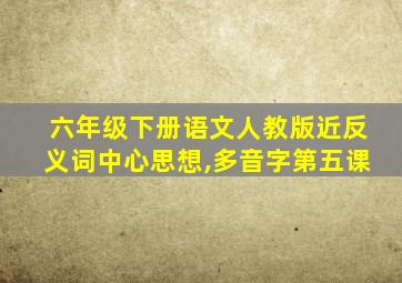 六年级下册语文人教版近反义词中心思想,多音字第五课