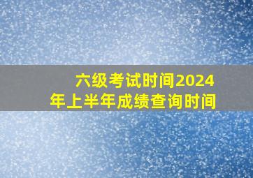 六级考试时间2024年上半年成绩查询时间