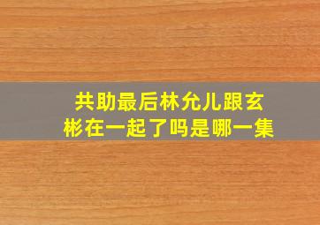 共助最后林允儿跟玄彬在一起了吗是哪一集