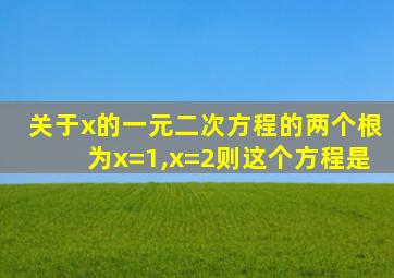 关于x的一元二次方程的两个根为x=1,x=2则这个方程是