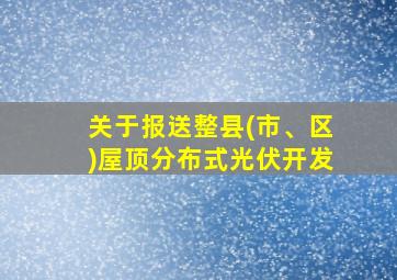 关于报送整县(市、区)屋顶分布式光伏开发