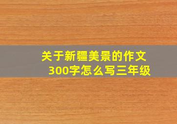 关于新疆美景的作文300字怎么写三年级