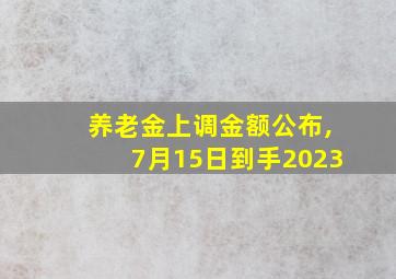 养老金上调金额公布,7月15日到手2023