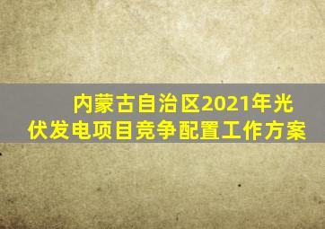 内蒙古自治区2021年光伏发电项目竞争配置工作方案