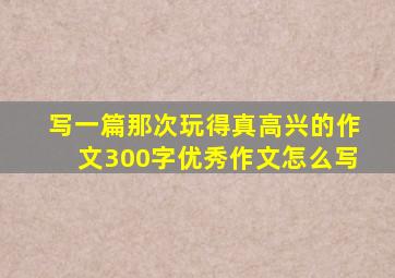 写一篇那次玩得真高兴的作文300字优秀作文怎么写