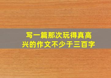 写一篇那次玩得真高兴的作文不少于三百字