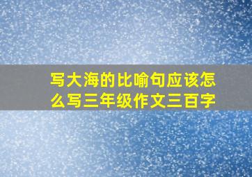 写大海的比喻句应该怎么写三年级作文三百字