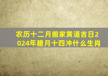 农历十二月搬家黄道吉日2024年腊月十四冲什么生肖