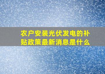 农户安装光伏发电的补贴政策最新消息是什么