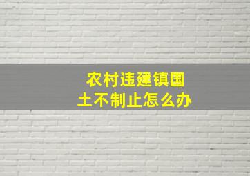 农村违建镇国土不制止怎么办