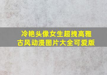 冷艳头像女生超拽高雅古风动漫图片大全可爱版