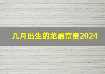 几月出生的龙最富贵2024