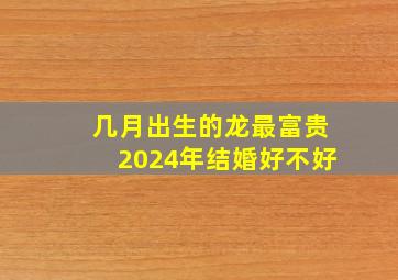 几月出生的龙最富贵2024年结婚好不好