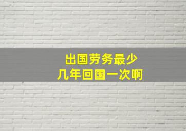 出国劳务最少几年回国一次啊