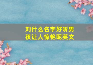 刘什么名字好听男孩让人惊艳呢英文