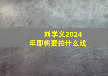 刘学义2024年即将要拍什么戏