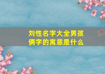 刘性名字大全男孩俩字的寓意是什么