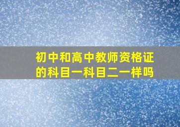 初中和高中教师资格证的科目一科目二一样吗