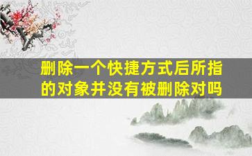 删除一个快捷方式后所指的对象并没有被删除对吗