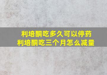 利培酮吃多久可以停药利培酮吃三个月怎么减量