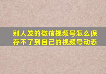 别人发的微信视频号怎么保存不了到自己的视频号动态