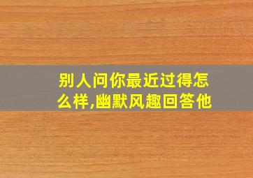 别人问你最近过得怎么样,幽默风趣回答他