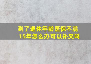 到了退休年龄医保不满15年怎么办可以补交吗