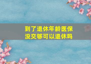 到了退休年龄医保没交够可以退休吗