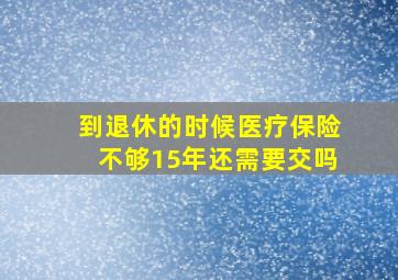 到退休的时候医疗保险不够15年还需要交吗