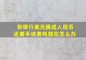 到银行美元换成人民币还要手续费吗现在怎么办