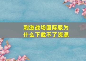 刺激战场国际服为什么下载不了资源