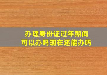 办理身份证过年期间可以办吗现在还能办吗