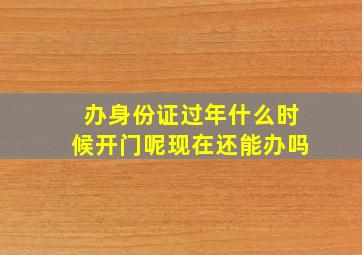 办身份证过年什么时候开门呢现在还能办吗