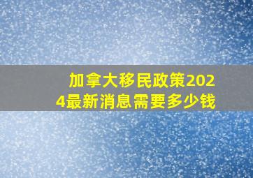 加拿大移民政策2024最新消息需要多少钱