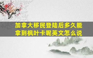 加拿大移民登陆后多久能拿到枫叶卡呢英文怎么说