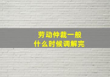 劳动仲裁一般什么时候调解完