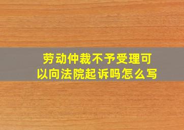 劳动仲裁不予受理可以向法院起诉吗怎么写