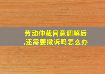 劳动仲裁同意调解后,还需要撤诉吗怎么办