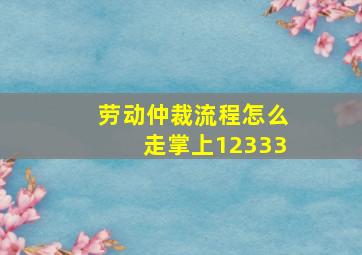 劳动仲裁流程怎么走掌上12333