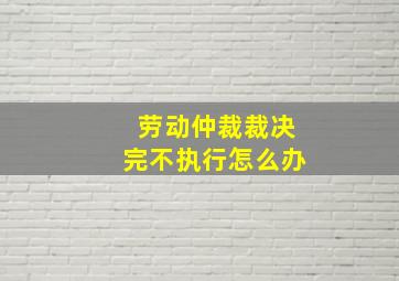 劳动仲裁裁决完不执行怎么办