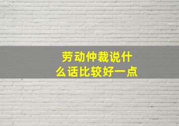 劳动仲裁说什么话比较好一点